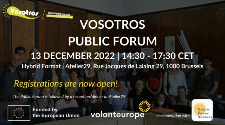 VOSOTROS PUBLIC FORUM 13 DECEMBER 2022. 14:30 - 17:30 CET Hybrid Format. Atelier29, Rue Jacques de Lalaing 29, 1000 Brussels Registrations are now open! The Public Forum is followed by a reception/dinner at Atelier29! Sponsors: Funded by the European Union Volonteurope In cooperation with Centre for European Volunteering